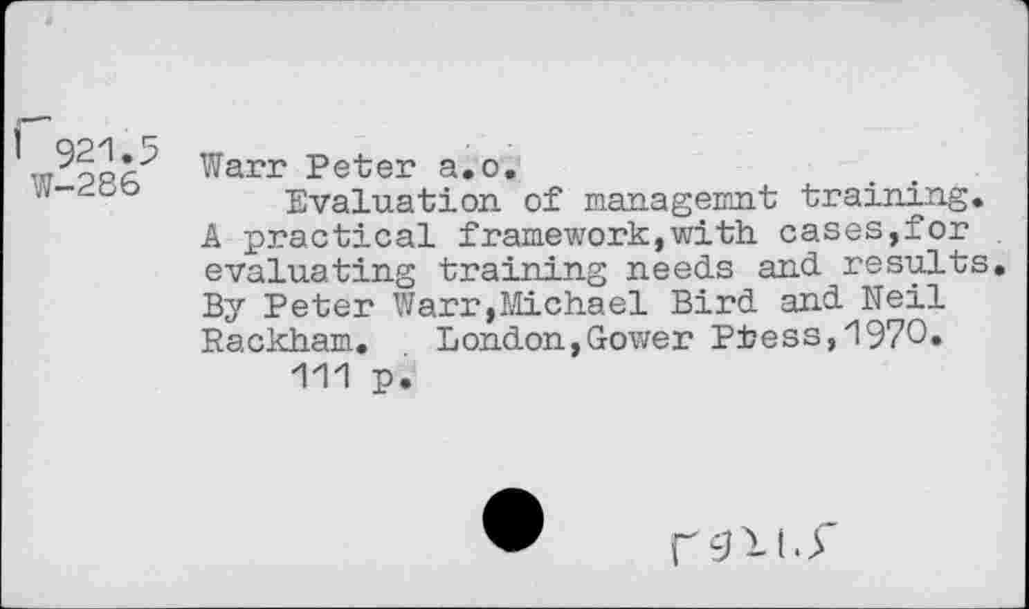 ﻿1 921.5
W-286
Warr Peter a.o.
Evaluation of managemnt training. A practical framework,with cases,for evaluating training needs and results. By Peter Warr,Michael Bird and Neil Rackham. London,Gower Ptess,1970.
111 p.
